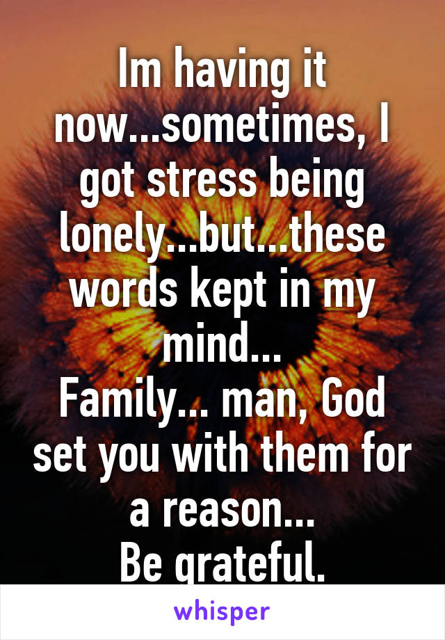 Im having it now...sometimes, I got stress being lonely...but...these words kept in my mind...
Family... man, God set you with them for a reason...
Be grateful.