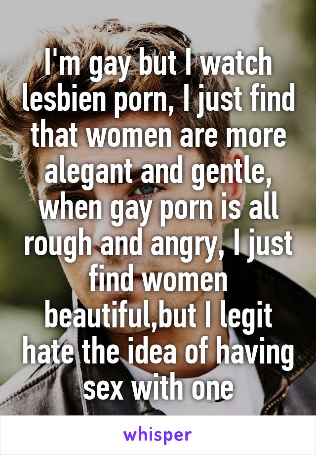 I'm gay but I watch lesbien porn, I just find that women are more alegant and gentle, when gay porn is all rough and angry, I just find women beautiful,but I legit hate the idea of having sex with one