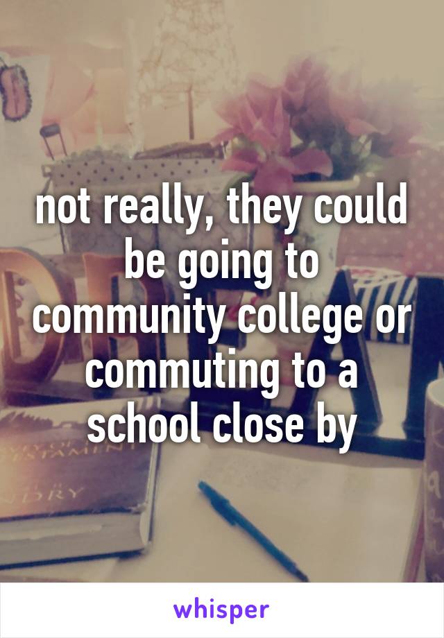 not really, they could be going to community college or commuting to a school close by