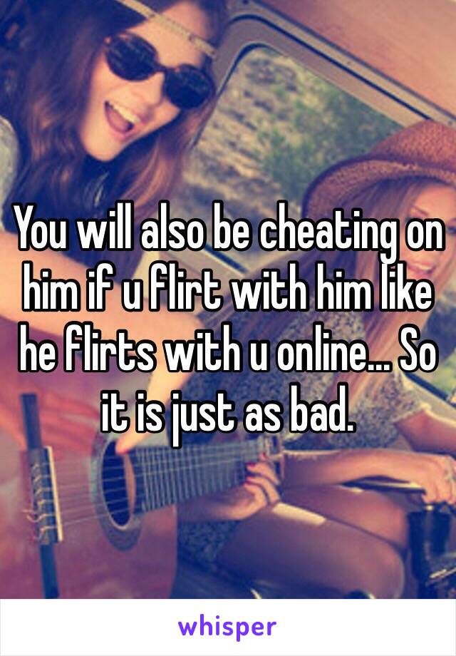 You will also be cheating on him if u flirt with him like he flirts with u online... So it is just as bad.