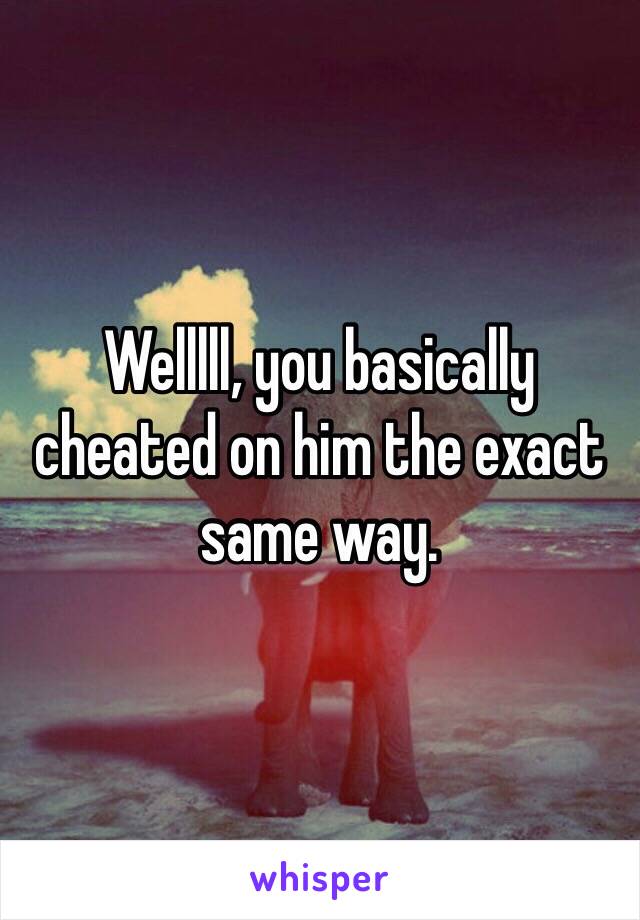 Welllll, you basically cheated on him the exact same way.