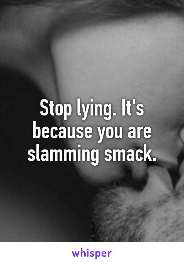 Stop lying. It's because you are slamming smack.