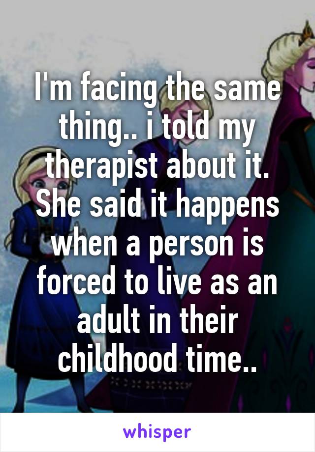 I'm facing the same thing.. i told my therapist about it. She said it happens when a person is forced to live as an adult in their childhood time..