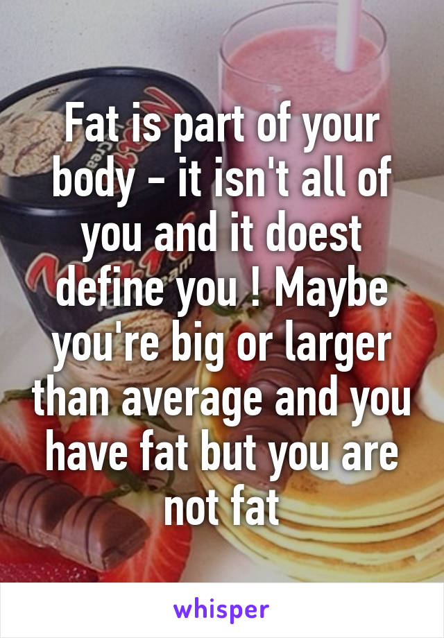 Fat is part of your body - it isn't all of you and it doest define you ! Maybe you're big or larger than average and you have fat but you are not fat