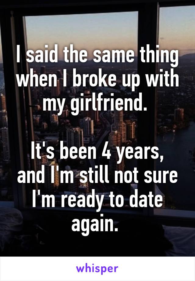 I said the same thing when I broke up with my girlfriend. 

It's been 4 years, and I'm still not sure I'm ready to date again. 