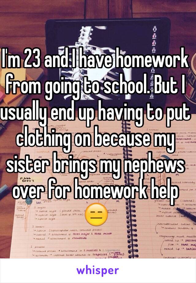 I'm 23 and I have homework from going to school. But I usually end up having to put clothing on because my sister brings my nephews over for homework help 😑