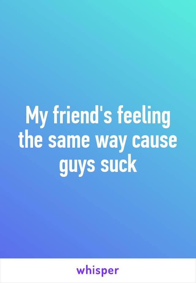 My friend's feeling the same way cause guys suck