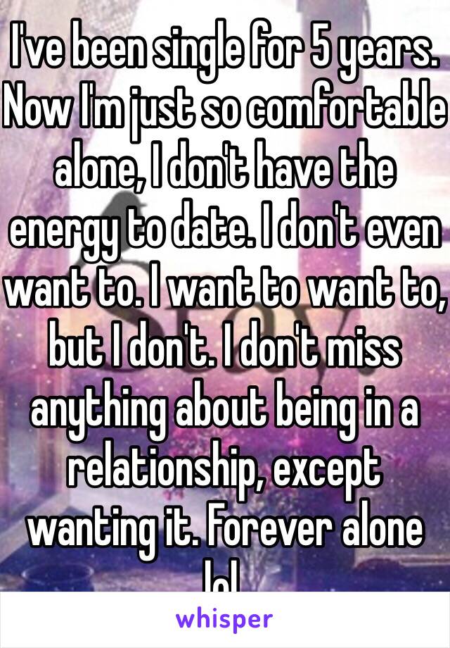 I've been single for 5 years. Now I'm just so comfortable alone, I don't have the energy to date. I don't even want to. I want to want to, but I don't. I don't miss anything about being in a relationship, except wanting it. Forever alone lol. 