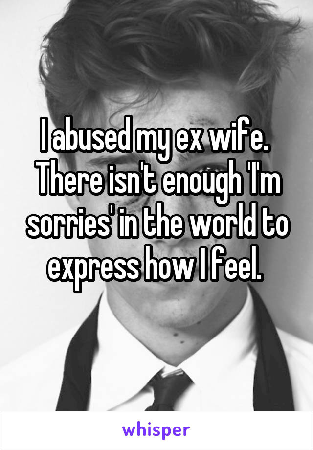 I abused my ex wife. 
There isn't enough 'I'm sorries' in the world to express how I feel. 

