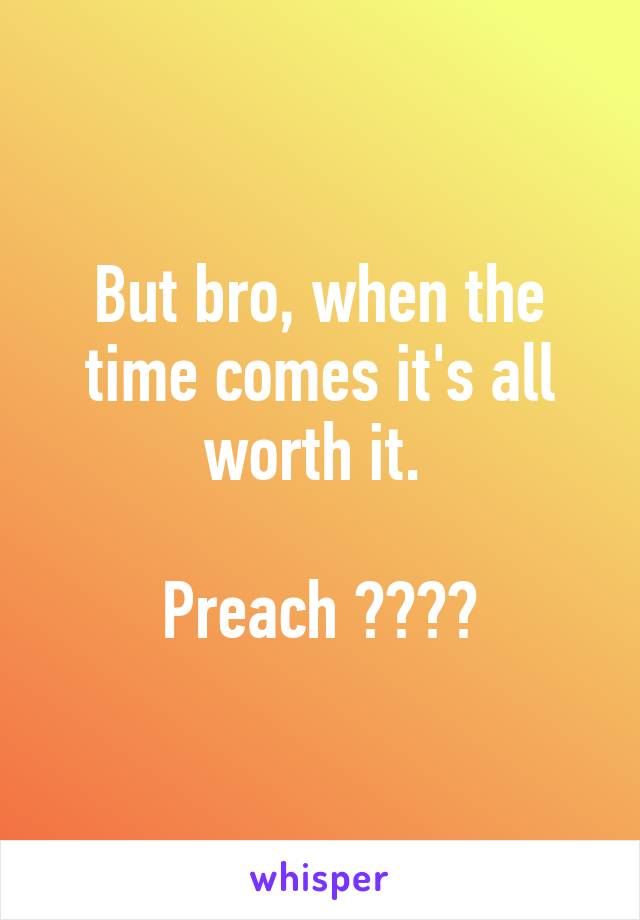 But bro, when the time comes it's all worth it. 

Preach ✌️✌️