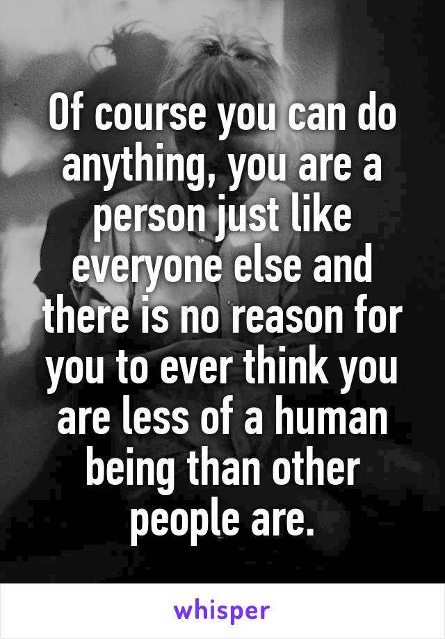 Of course you can do anything, you are a person just like everyone else and there is no reason for you to ever think you are less of a human being than other people are.