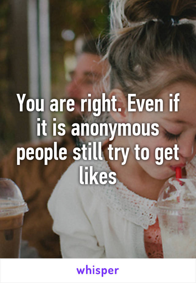 You are right. Even if it is anonymous people still try to get likes