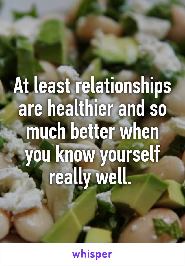 At least relationships are healthier and so much better when you know yourself really well. 