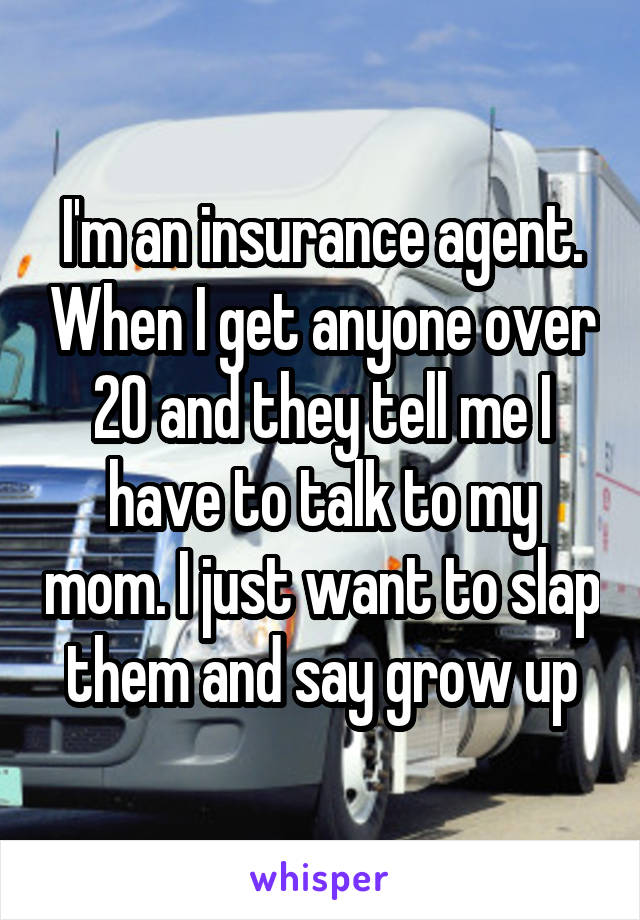 I'm an insurance agent. When I get anyone over 20 and they tell me I have to talk to my mom. I just want to slap them and say grow up