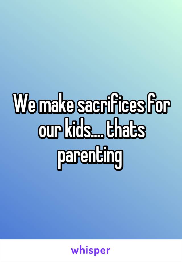 We make sacrifices for our kids.... thats parenting 