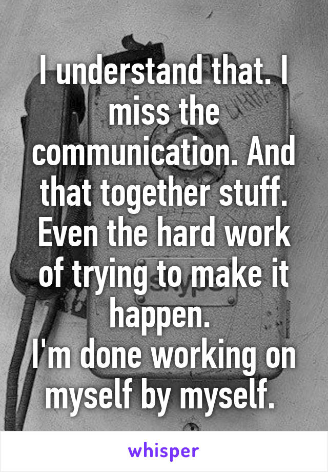 I understand that. I miss the communication. And that together stuff. Even the hard work of trying to make it happen. 
I'm done working on myself by myself. 