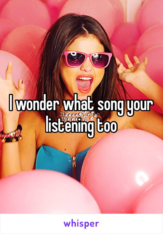 I wonder what song your listening too 