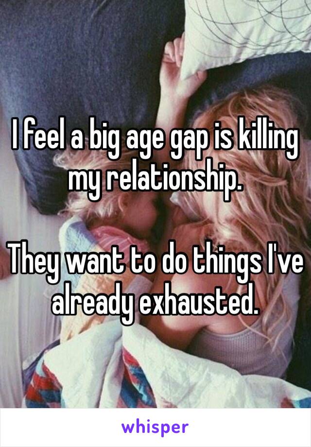 I feel a big age gap is killing my relationship. 

They want to do things I've already exhausted.