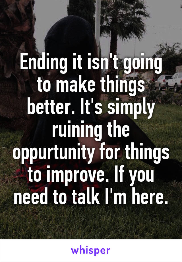 Ending it isn't going to make things better. It's simply ruining the oppurtunity for things to improve. If you need to talk I'm here.