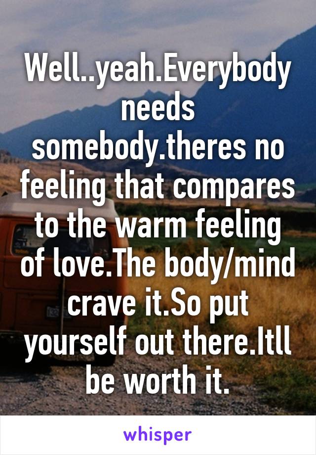 Well..yeah.Everybody needs somebody.theres no feeling that compares to the warm feeling of love.The body/mind crave it.So put yourself out there.Itll be worth it.