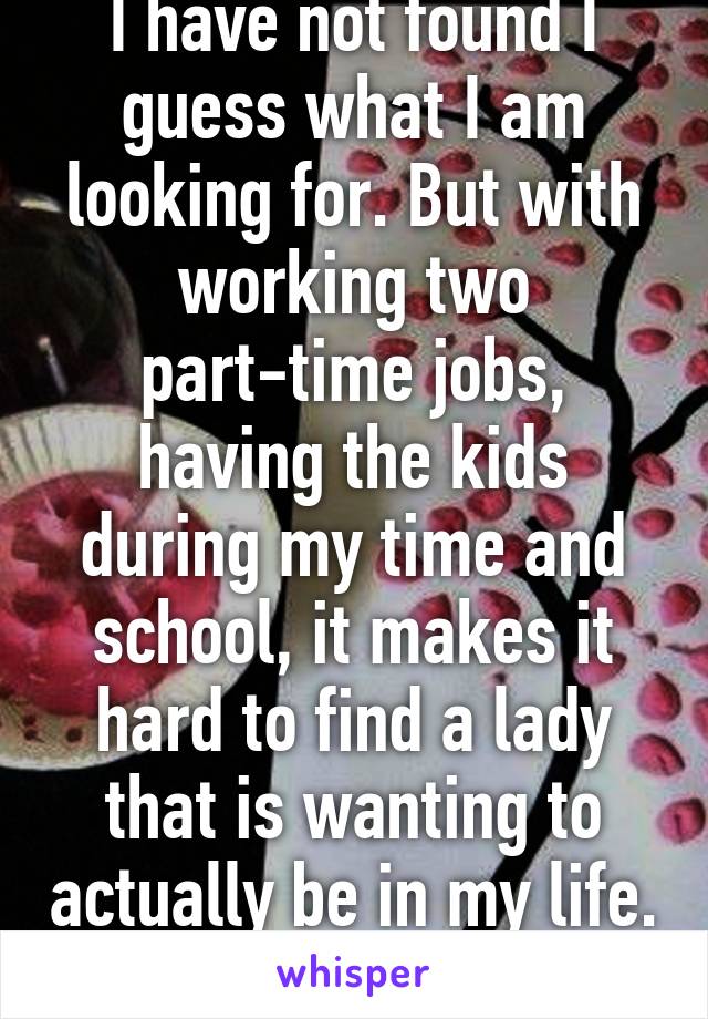 I have not found I guess what I am looking for. But with working two part-time jobs, having the kids during my time and school, it makes it hard to find a lady that is wanting to actually be in my life. 