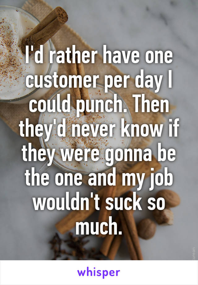 I'd rather have one customer per day I could punch. Then they'd never know if they were gonna be the one and my job wouldn't suck so much.