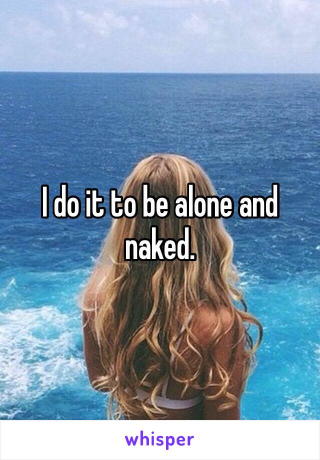 I do it to be alone and naked. 