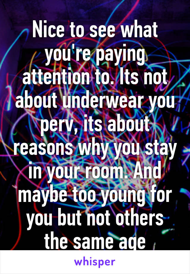 Nice to see what you're paying attention to. Its not about underwear you perv, its about reasons why you stay in your room. And maybe too young for you but not others the same age