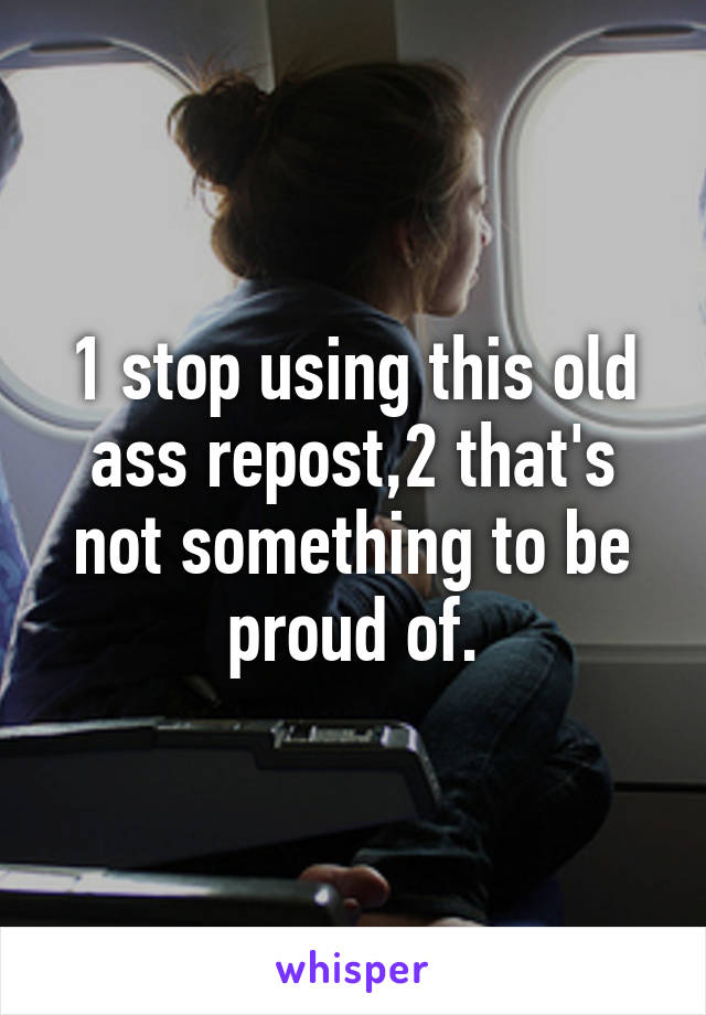 1 stop using this old ass repost,2 that's not something to be proud of.