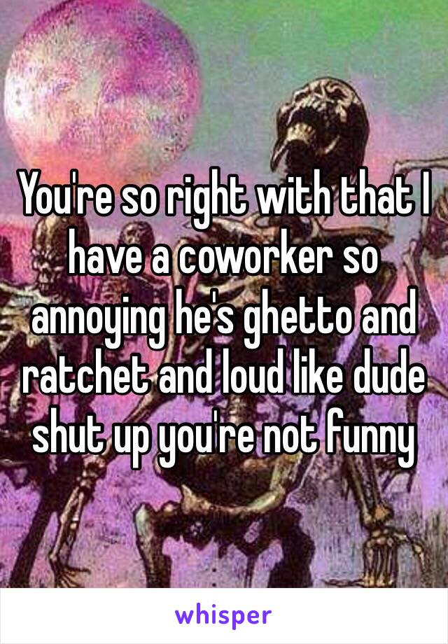 You're so right with that I have a coworker so annoying he's ghetto and ratchet and loud like dude shut up you're not funny 