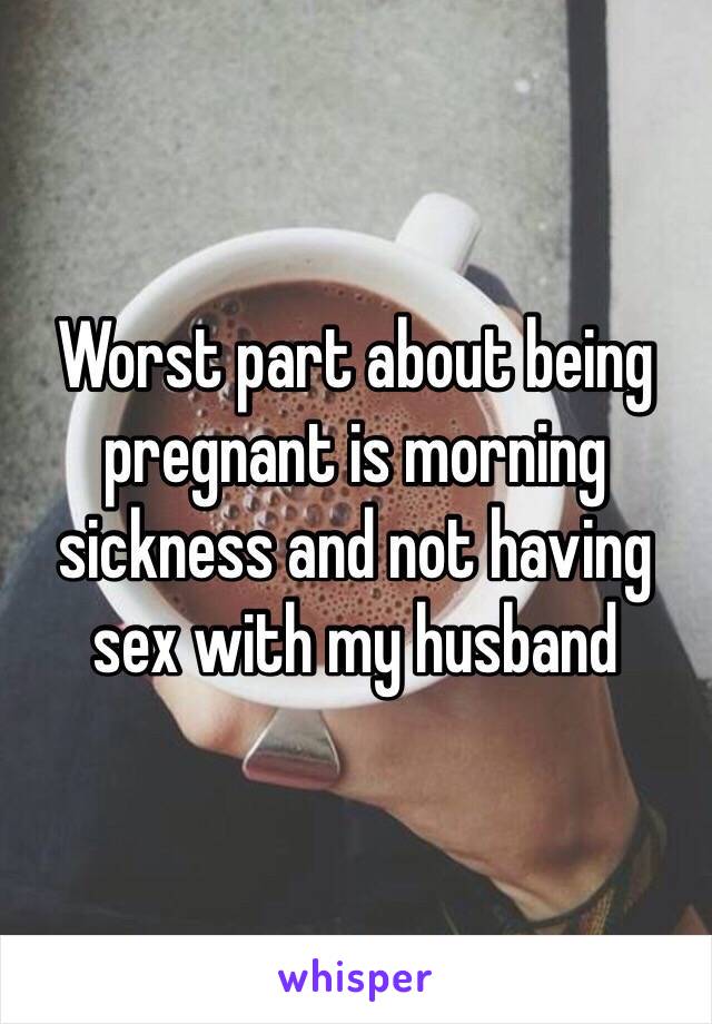 Worst part about being pregnant is morning sickness and not having sex with my husband 