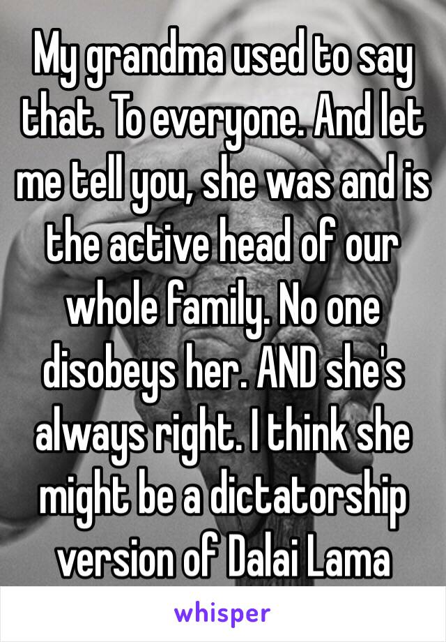 My grandma used to say that. To everyone. And let me tell you, she was and is the active head of our whole family. No one disobeys her. AND she's always right. I think she might be a dictatorship version of Dalai Lama