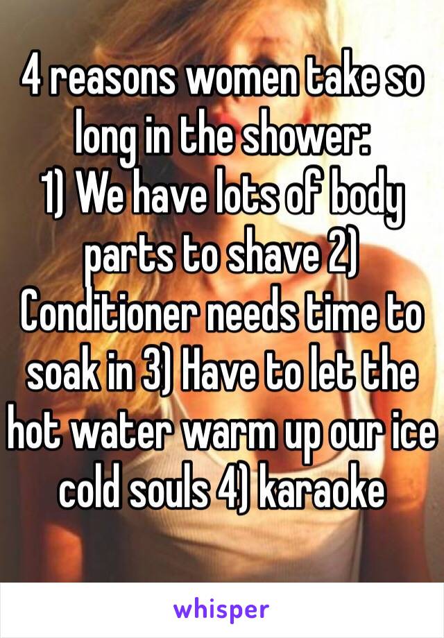 4 reasons women take so long in the shower:
1) We have lots of body parts to shave 2) Conditioner needs time to soak in 3) Have to let the hot water warm up our ice cold souls 4) karaoke 
