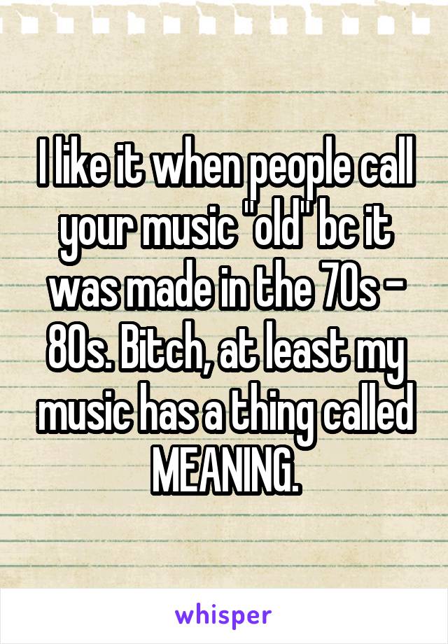 I like it when people call your music "old" bc it was made in the 70s - 80s. Bitch, at least my music has a thing called MEANING.