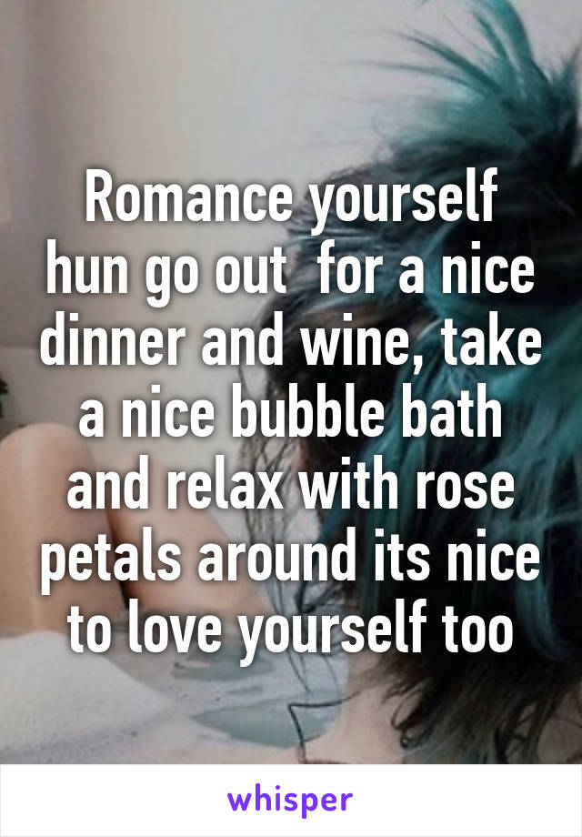 Romance yourself hun go out  for a nice dinner and wine, take a nice bubble bath and relax with rose petals around its nice to love yourself too