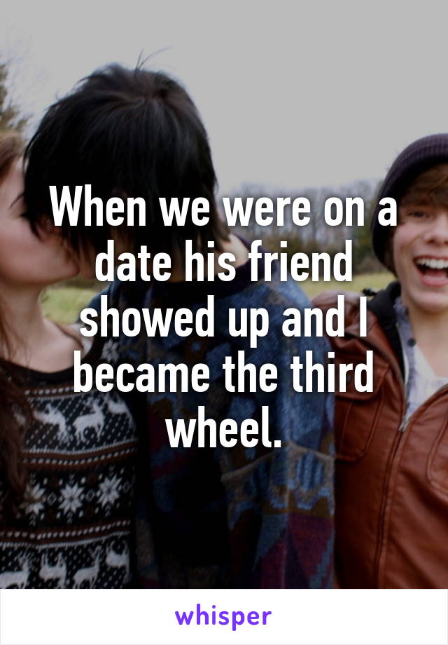 When we were on a date his friend showed up and I became the third wheel.