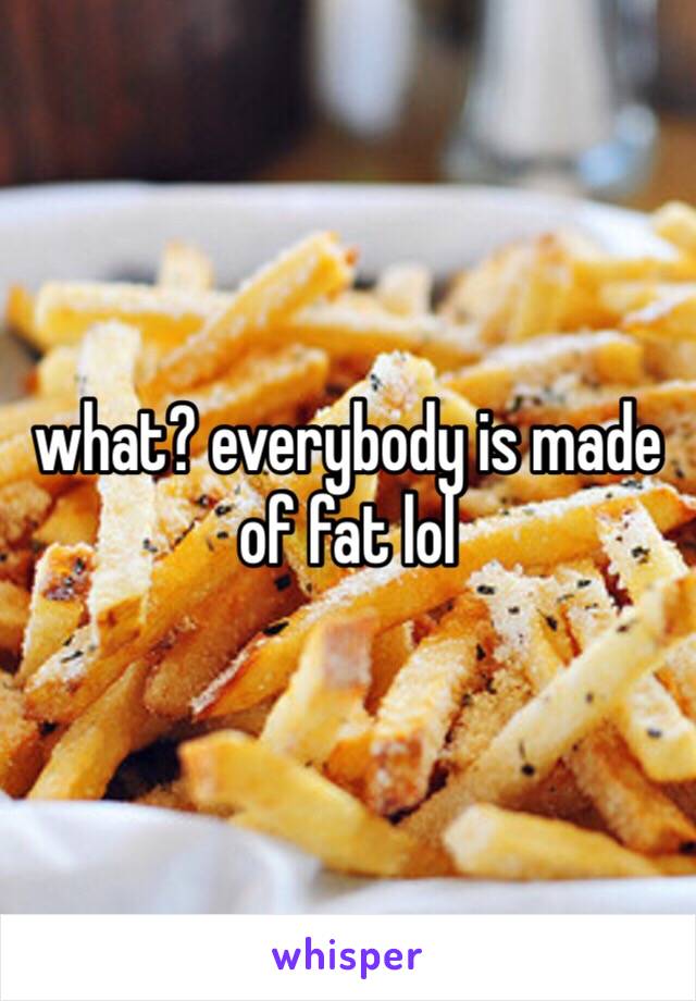 what? everybody is made of fat lol