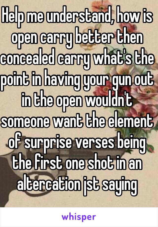 Help me understand, how is open carry better then concealed carry what's the point in having your gun out in the open wouldn't someone want the element of surprise verses being the first one shot in an altercation jst saying 