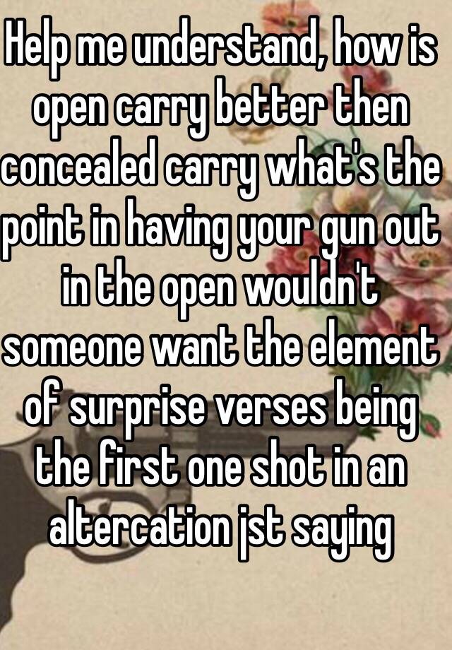 Help me understand, how is open carry better then concealed carry what's the point in having your gun out in the open wouldn't someone want the element of surprise verses being the first one shot in an altercation jst saying 