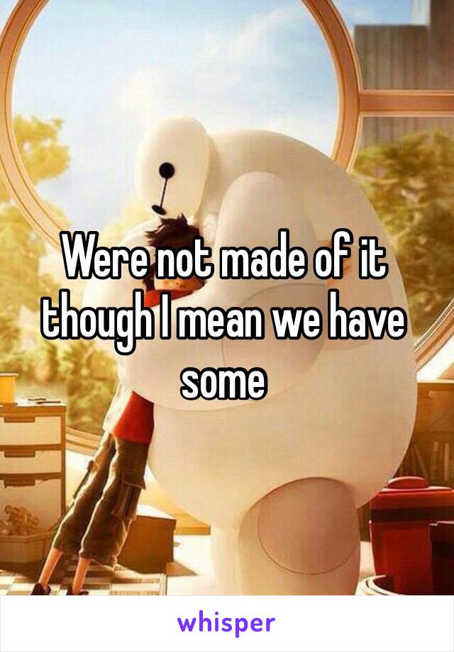 Were not made of it though I mean we have some