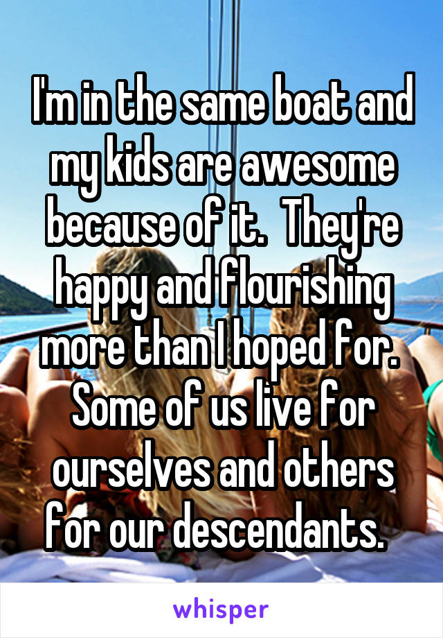 I'm in the same boat and my kids are awesome because of it.  They're happy and flourishing more than I hoped for.  Some of us live for ourselves and others for our descendants.  