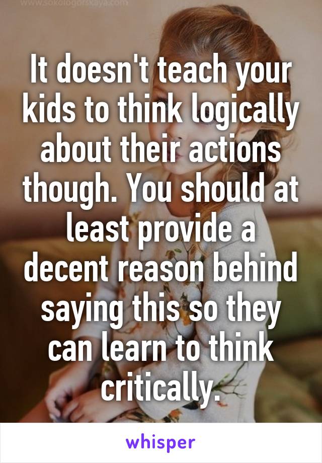 It doesn't teach your kids to think logically about their actions though. You should at least provide a decent reason behind saying this so they can learn to think critically.