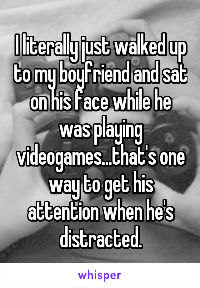 I literally just walked up to my boyfriend and sat on his face while he was playing videogames...that's one way to get his attention when he's distracted.