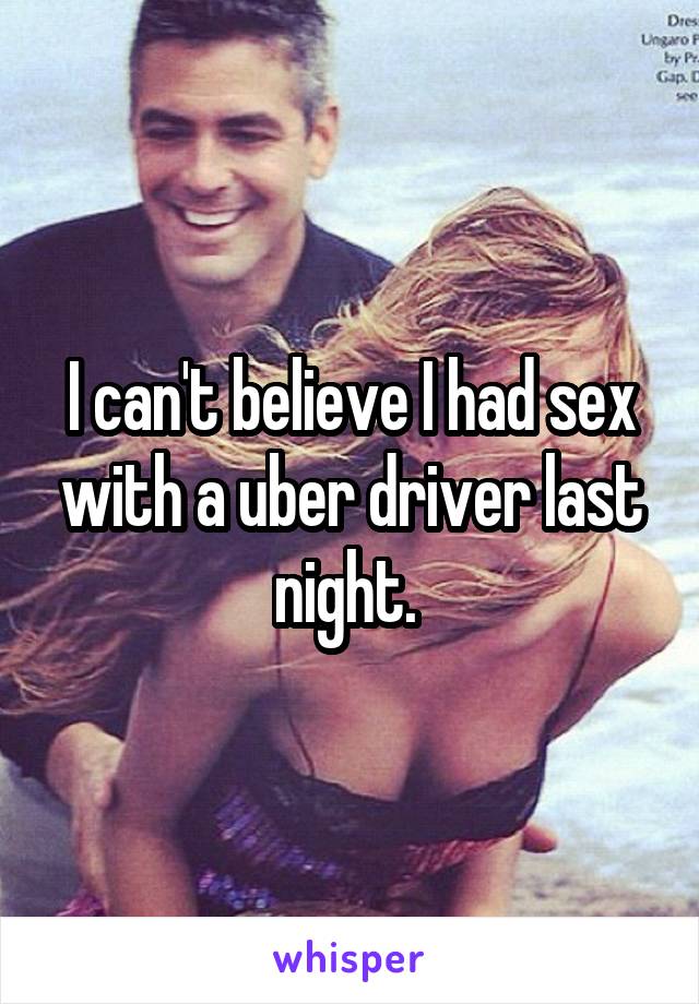 I can't believe I had sex with a uber driver last night. 