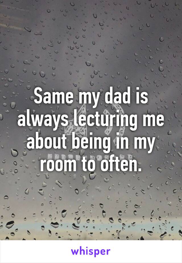 Same my dad is always lecturing me about being in my room to often.