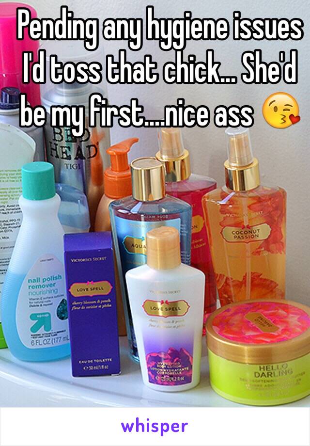 Pending any hygiene issues I'd toss that chick... She'd be my first....nice ass 😘