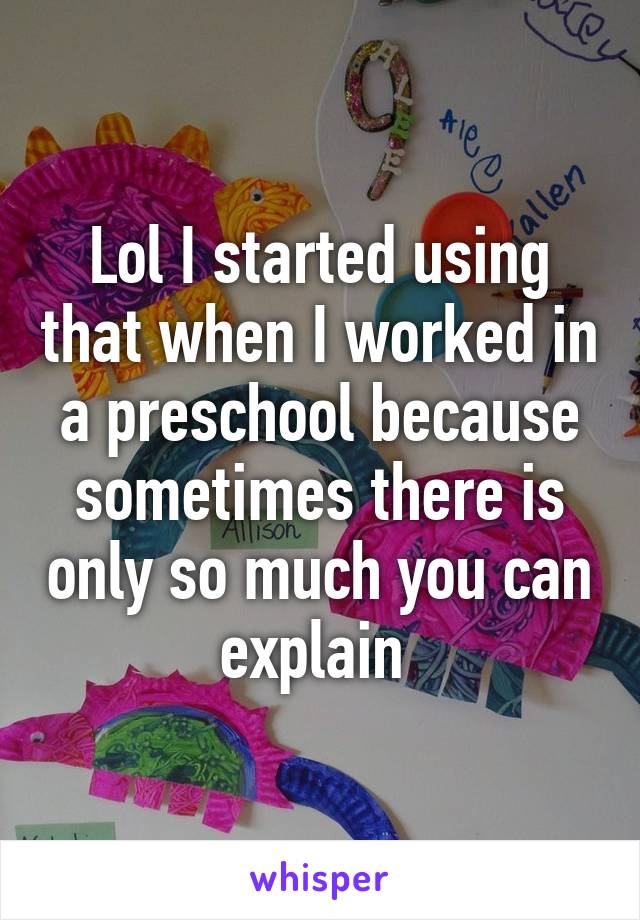 Lol I started using that when I worked in a preschool because sometimes there is only so much you can explain 