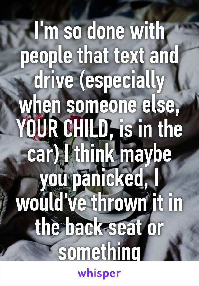 I'm so done with people that text and drive (especially when someone else, YOUR CHILD, is in the car) I think maybe you panicked, I would've thrown it in the back seat or something