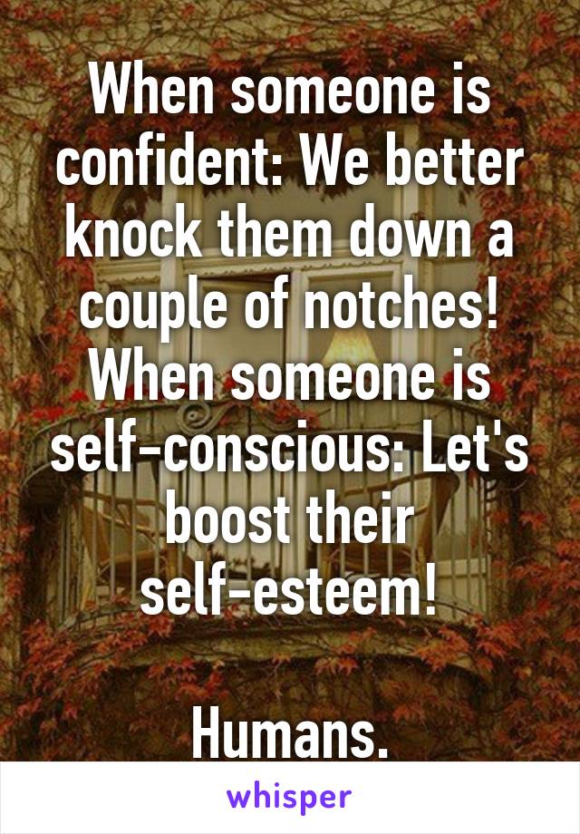 When someone is confident: We better knock them down a couple of notches!
When someone is self-conscious: Let's boost their self-esteem!

Humans.