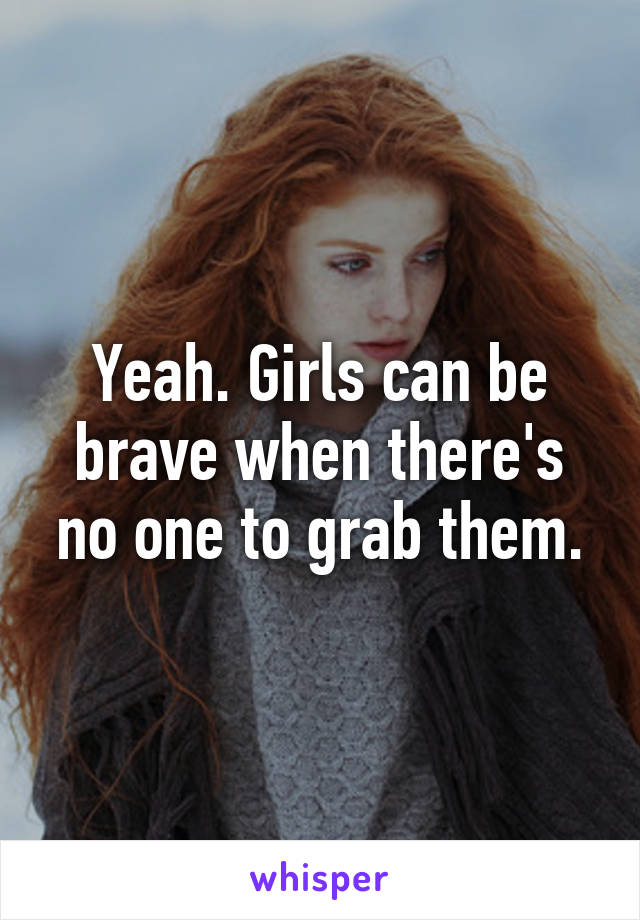 Yeah. Girls can be brave when there's no one to grab them.